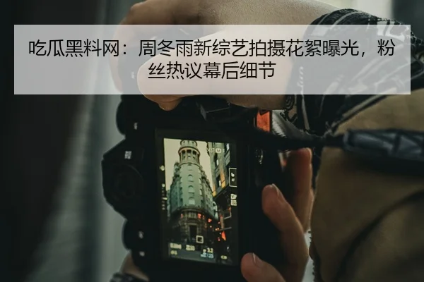 吃瓜黑料网：周冬雨新综艺拍摄花絮曝光，粉丝热议幕后细节